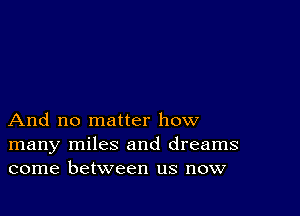 And no matter how
many miles and dreams
come between us now