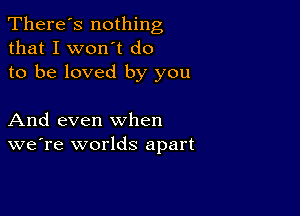 There's nothing
that I won't do
to be loved by you

And even when
we're worlds apart