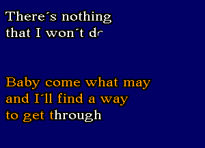 There's nothing
that I won't dr

Baby come what may
and I'll find a way
to get through