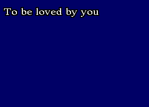 To be loved by you