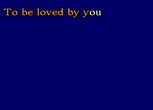 To be loved by you