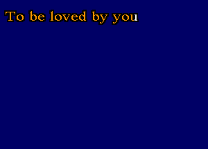 To be loved by you