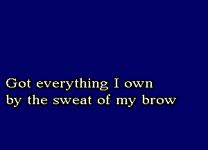 Got everything I own
by the sweat of my brow