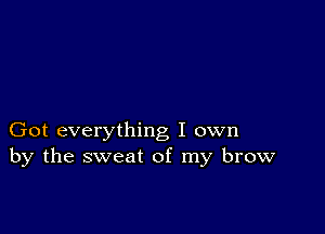 Got everything I own
by the sweat of my brow