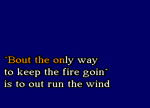 Bout the only way
to keep the fire goin'
is to out run the Wind