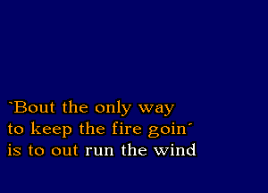 Bout the only way
to keep the fire goin'
is to out run the Wind