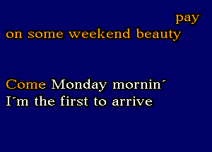 pay
on some weekend beauty

Come Monday mornin'
I'm the first to arrive