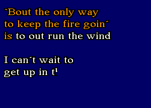 Bout the only way
to keep the fire goin'
is to out run the wind

I can't wait to
get up in N