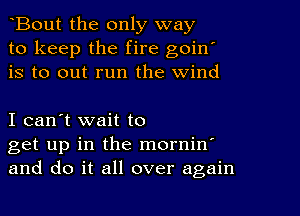 Bout the only way
to keep the fire goin'
is to out run the wind

I can't wait to
get up in the mornin
and do it all over again