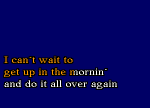 I can't wait to
get up in the mornin'
and do it all over again