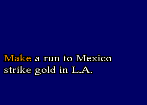 Make a run to Mexico
strike gold in LA.