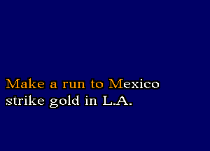 Make a run to Mexico
strike gold in LA.