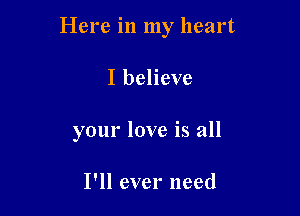 Here in my heart

I believe
your love is all

I'll ever need