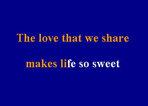 The love that we share

makes life so sweet