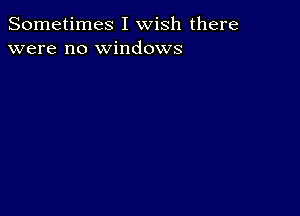 Sometimes I wish there
were no windows