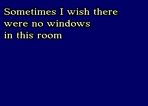 Sometimes I wish there
were no windows
in this room