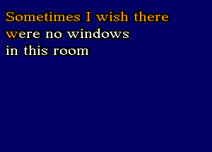 Sometimes I wish there
were no windows
in this room