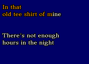 In that
old tee shirt of mine

There's not enough
hours in the night