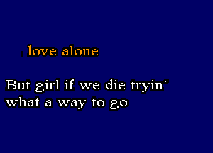 . love alone

But girl if we die tryin'
What a way to go