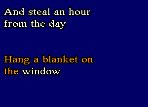 And steal an hour
from the day

Hang a blanket on
the window