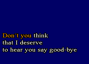 Don't you think
that I deserve
to hear you say good-bye