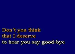 Don't you think
that I deserve
to hear you say good-bye