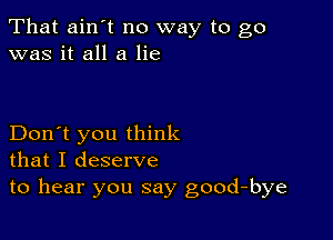 That ain't no way to go
was it all a lie

Don't you think
that I deserve
to hear you say good-bye