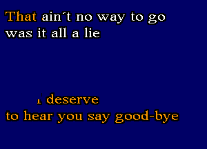 That ain't no way to go
was it all a lie

1 deserve
to hear you say good-bye