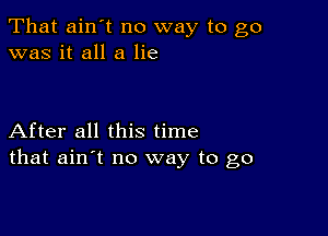 That ain't no way to go
was it all a lie

After all this time
that ain't no way to go