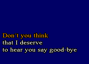 Don't you think
that I deserve
to hear you say good-bye