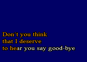 Don't you think
that I deserve
to hear you say good-bye