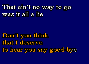 That ain't no way to go
was it all a lie

Don't you think
that I deserve
to hear you say good-bye