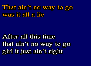 That ain't no way to go
was it all a lie

After all this time
that ain't no way to go
girl it just ain't right