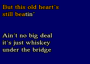 But this old heart's
still beatin'

Ain't no big deal
ifs just whiskey
under the bridge