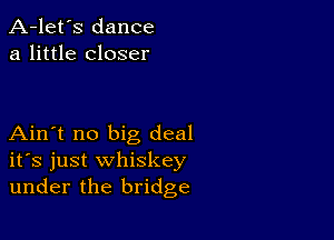 A-let's dance
a little closer

Ain't no big deal
ifs just whiskey
under the bridge