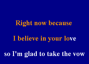 Right now because

I believe in your love

so I'm glad to take the vow