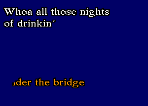 Whoa all those nights
of drinkin'

,der the bridge