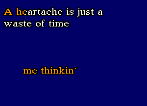 A heartache is just a
waste of time

me thinkin'