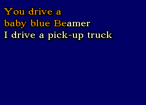 You drive a
baby blue Beamer
I drive a pick-up truck