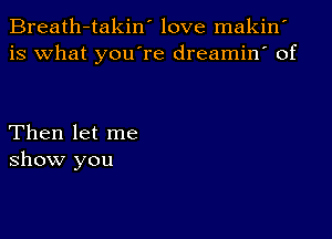 Breath-takin' love makin'
is what you're dreamin' of

Then let me
show you