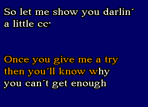 So let me show you darlin
a little CC'

Once you give me a try
then you'll know why
you canot get enough