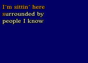 I'm Sittin' here
surrounded by
people I know