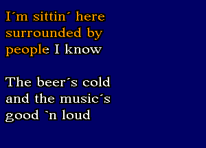 I'm Sittin' here
surrounded by
people I know

The beer's cold

and the musids
good n loud