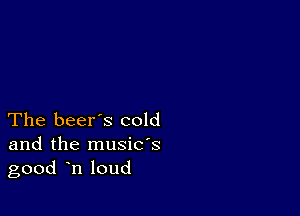 The beer's cold

and the musids
good n loud