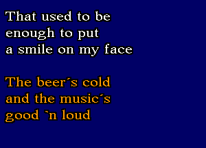 That used to be
enough to put
a smile on my face

The beer's cold

and the musids
good n loud