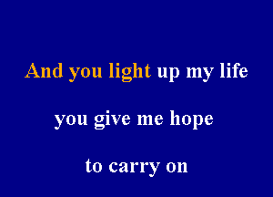 And you light up my life

you give me hope

to carry on