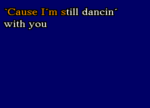 CauSe I'm still dancin'
with you