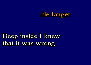 ltle longer

Deep inside I knew
that it was wrong