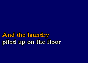 And the laundry
piled up on the floor