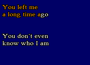 You left me
a long time ago

You don't even
know who I am